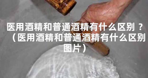 医用酒精和普通酒精有什么区别 ？（医用酒精和普通酒精有什么区别图片）